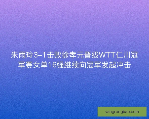朱雨玲3-1击败徐孝元晋级WTT仁川冠军赛女单16强继续向冠军发起冲击