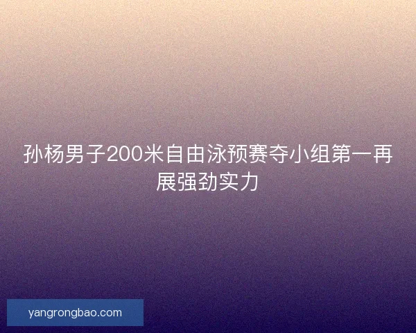 孙杨男子200米自由泳预赛夺小组第一再展强劲实力