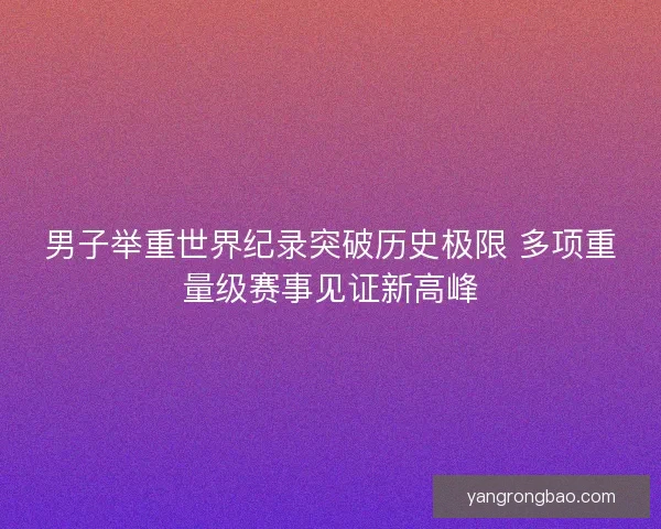 男子举重世界纪录突破历史极限 多项重量级赛事见证新高峰