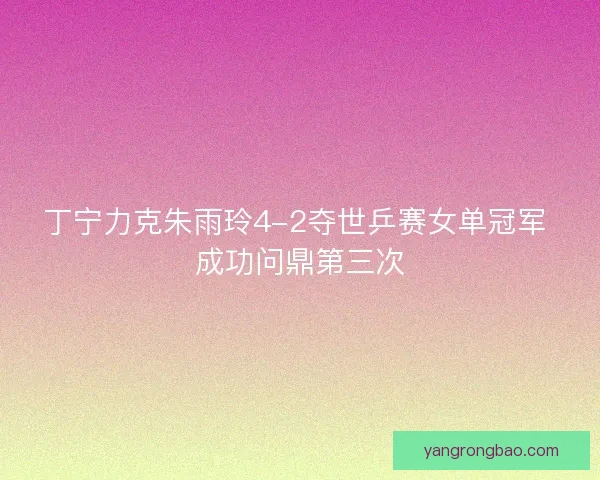 丁宁力克朱雨玲4-2夺世乒赛女单冠军 成功问鼎第三次