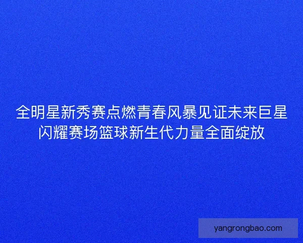 全明星新秀赛点燃青春风暴见证未来巨星闪耀赛场篮球新生代力量全面绽放 全明星新秀赛点燃青春风暴见证未来巨星闪耀赛场篮球新生代力量全面绽放