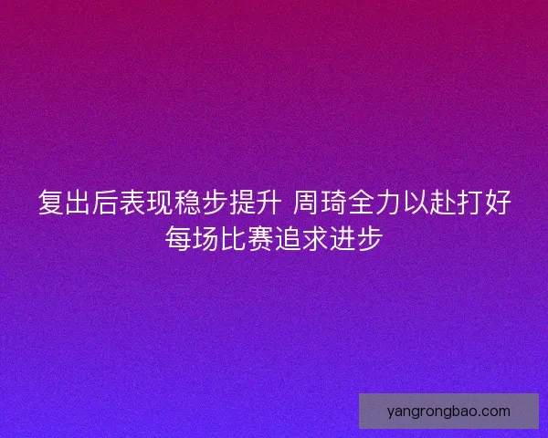 复出后表现稳步提升 周琦全力以赴打好每场比赛追求进步 复出后表现稳步提升 周琦全力以赴打好每场比赛追求进步