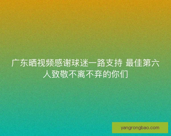 广东晒视频感谢球迷一路支持 最佳第六人致敬不离不弃的你们 广东晒视频感谢球迷一路支持 最佳第六人致敬不离不弃的你们