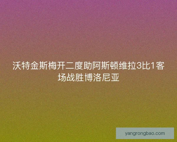 沃特金斯梅开二度助阿斯顿维拉3比1客场战胜博洛尼亚