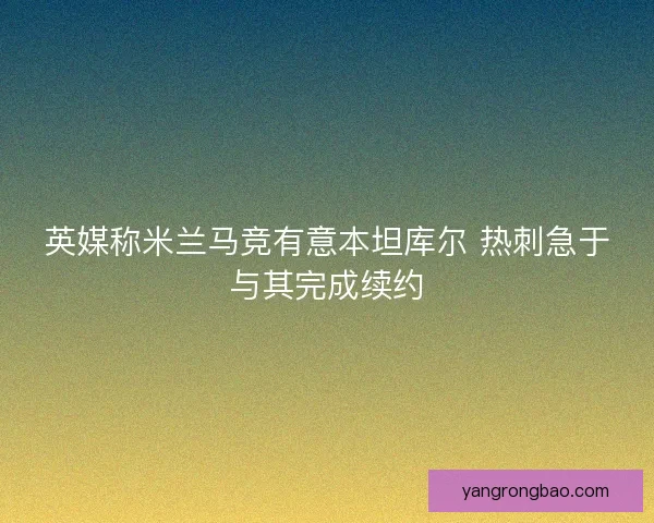 英媒称米兰马竞有意本坦库尔 热刺急于与其完成续约 英媒称米兰马竞有意本坦库尔 热刺急于与其完成续约