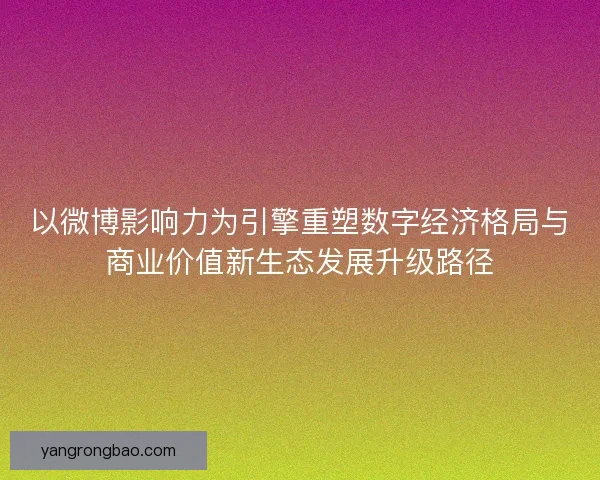 以微博影响力为引擎重塑数字经济格局与商业价值新生态发展升级路径