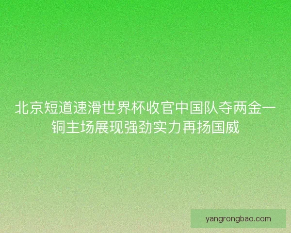 北京短道速滑世界杯收官中国队夺两金一铜主场展现强劲实力再扬国威