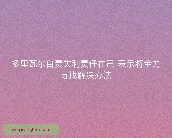 多里瓦尔自责失利责任在己 表示将全力寻找解决办法 多里瓦尔自责失利责任在己 表示将全力寻找解决办法