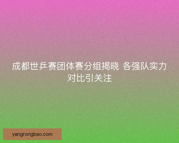 成都世乒赛团体赛分组揭晓 各强队实力对比引关注