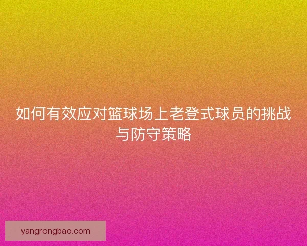如何有效应对篮球场上老登式球员的挑战与防守策略