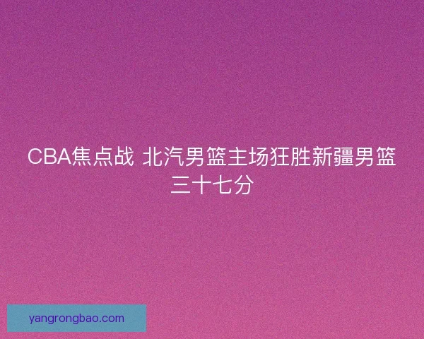 CBA焦点战 北汽男篮主场狂胜新疆男篮三十七分 CBA焦点战 北汽男篮主场狂胜新疆男篮三十七分