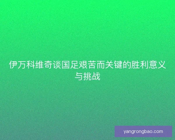 伊万科维奇谈国足艰苦而关键的胜利意义与挑战