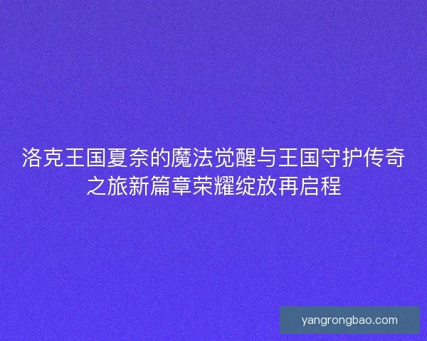 洛克王国夏奈的魔法觉醒与王国守护传奇之旅新篇章荣耀绽放再启程 洛克王国夏奈的魔法觉醒与王国守护传奇之旅新篇章荣耀绽放再启程