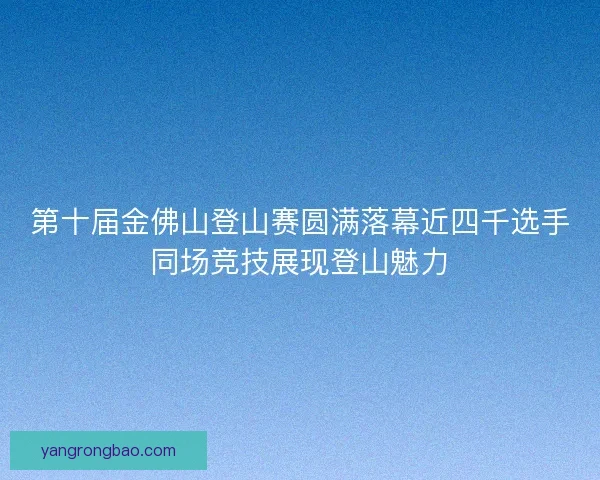 第十届金佛山登山赛圆满落幕近四千选手同场竞技展现登山魅力 第十届金佛山登山赛圆满落幕近四千选手同场竞技展现登山魅力