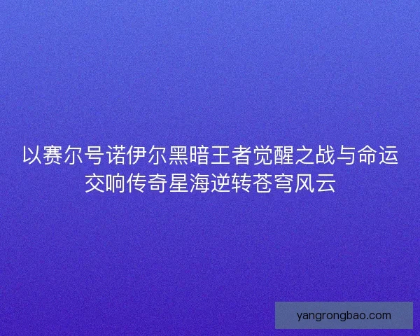 以赛尔号诺伊尔黑暗王者觉醒之战与命运交响传奇星海逆转苍穹风云 以赛尔号诺伊尔黑暗王者觉醒之战与命运交响传奇星海逆转苍穹风云