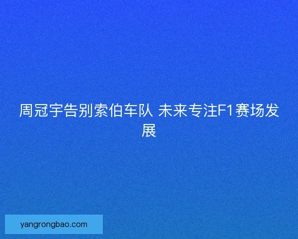 周冠宇告别索伯车队 未来专注F1赛场发展