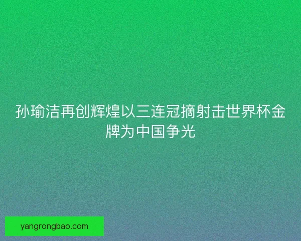 孙瑜洁再创辉煌以三连冠摘射击世界杯金牌为中国争光 孙瑜洁再创辉煌以三连冠摘射击世界杯金牌为中国争光