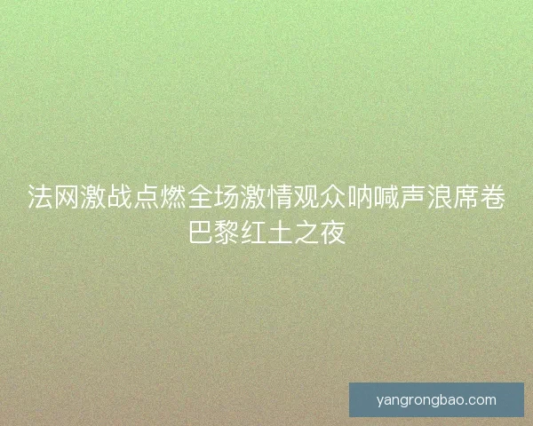 法网激战点燃全场激情观众呐喊声浪席卷巴黎红土之夜