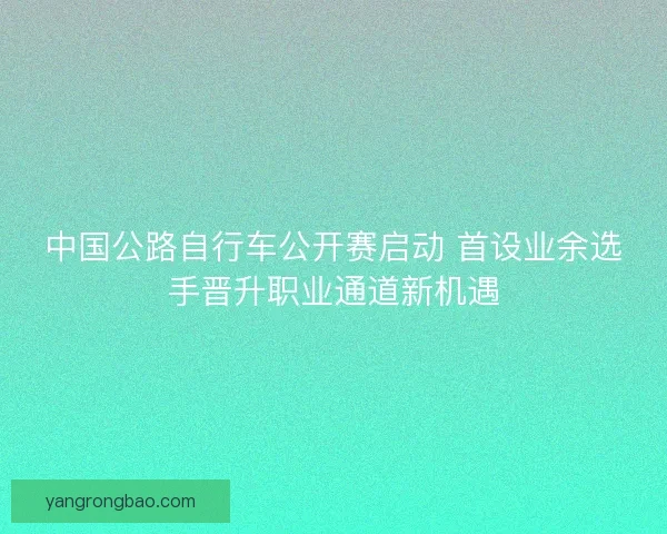 中国公路自行车公开赛启动 首设业余选手晋升职业通道新机遇