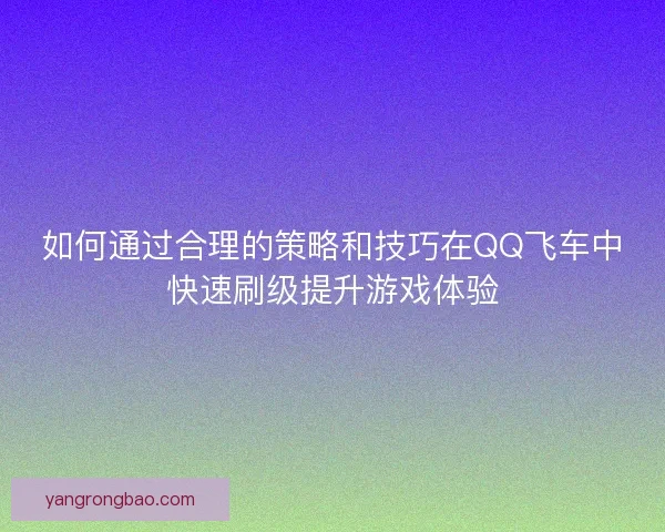 如何通过合理的策略和技巧在QQ飞车中快速刷级提升游戏体验