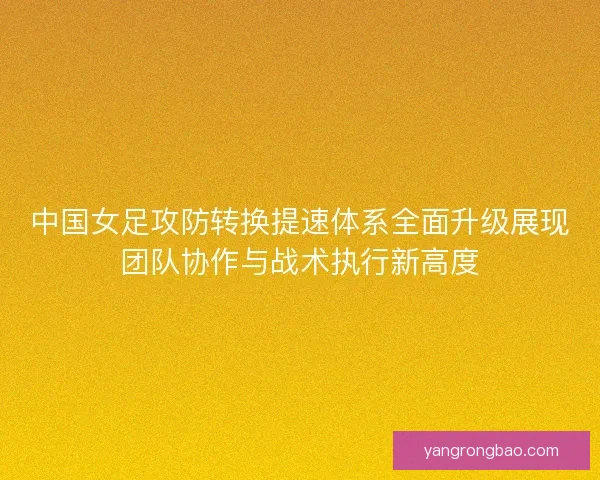 中国女足攻防转换提速体系全面升级展现团队协作与战术执行新高度