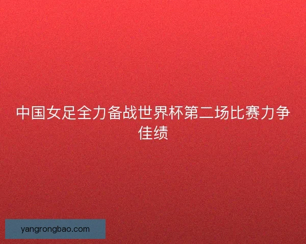 中国女足全力备战世界杯第二场比赛力争佳绩 中国女足全力备战世界杯第二场比赛力争佳绩