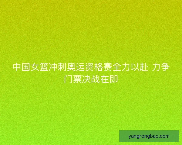 中国女篮冲刺奥运资格赛全力以赴 力争门票决战在即 中国女篮冲刺奥运资格赛全力以赴 力争门票决战在即
